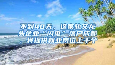 不到40天，这家轨交龙头企业“闪电”落户成都，将提供就业岗位上千个