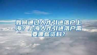 如何通过人才引进落户上海？上海人才引进落户需要哪些资料？