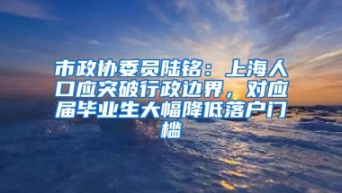 市政协委员陆铭：上海人口应突破行政边界，对应届毕业生大幅降低落户门槛