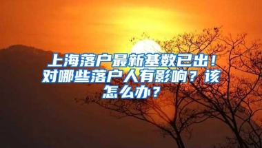 上海落户最新基数已出！对哪些落户人有影响？该怎么办？