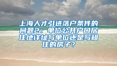 上海人才引进落户条件的问题2：单位公共户口居住地详址写单位还是写租住的房子？