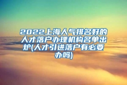 2022上海人气排名好的人才落户办理机构名单出炉(人才引进落户有必要办吗)