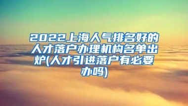 2022上海人气排名好的人才落户办理机构名单出炉(人才引进落户有必要办吗)