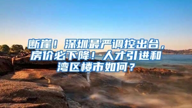 断崖！深圳最严调控出台，房价必下降！人才引进和湾区楼市如何？