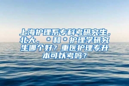 上海护理系专科考研究生，北大，＊和＊护理学研究生哪个好？重医护理专升本可以考吗？