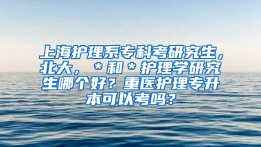 上海护理系专科考研究生，北大，＊和＊护理学研究生哪个好？重医护理专升本可以考吗？