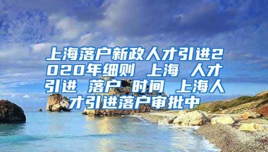 上海落户新政人才引进2020年细则 上海 人才引进 落户 时间 上海人才引进落户审批中