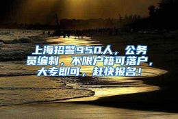 上海招警950人，公务员编制，不限户籍可落户，大专即可，赶快报名！