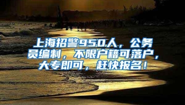 上海招警950人，公务员编制，不限户籍可落户，大专即可，赶快报名！