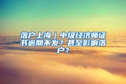 落户上海｜中级经济师证书逾期不发？甚至影响落户？