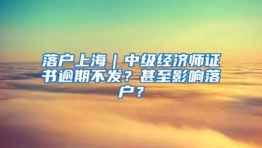 落户上海｜中级经济师证书逾期不发？甚至影响落户？