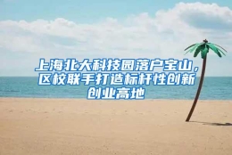 上海北大科技园落户宝山，区校联手打造标杆性创新创业高地