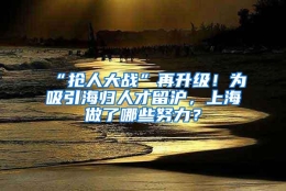 “抢人大战”再升级！为吸引海归人才留沪，上海做了哪些努力？