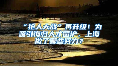 “抢人大战”再升级！为吸引海归人才留沪，上海做了哪些努力？