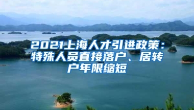 2021上海人才引进政策：特殊人员直接落户、居转户年限缩短