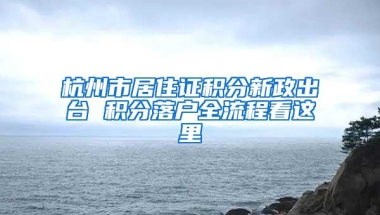 杭州市居住证积分新政出台 积分落户全流程看这里