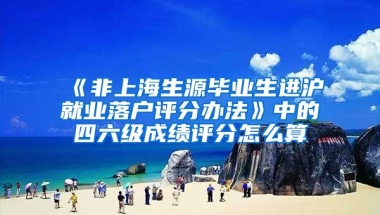 《非上海生源毕业生进沪就业落户评分办法》中的四六级成绩评分怎么算