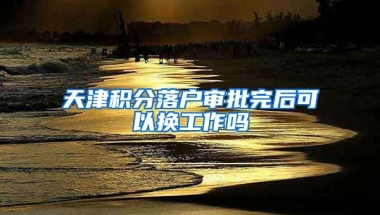 天津积分落户审批完后可以换工作吗