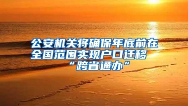 公安机关将确保年底前在全国范围实现户口迁移“跨省通办”