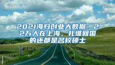 2021海归创业大数据：22万人在上海，扎堆回国的还都是名校硕士