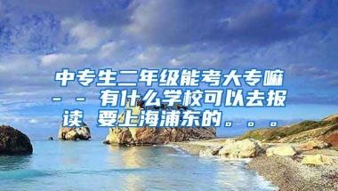 中专生二年级能考大专嘛- - 有什么学校可以去报读 要上海浦东的。。。