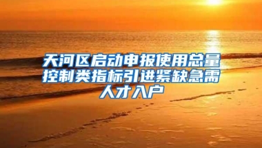 天河区启动申报使用总量控制类指标引进紧缺急需人才入户