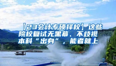 【23会计专硕择校】这些院校复试无黑幕、不歧视本科“出身”，能者就上