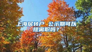 上海居转户 公示期可以提离职吗？