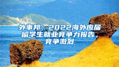 外事邦：2022海外应届留学生就业竞争力报告，竞争激烈