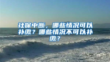 社保中断，哪些情况可以补缴？哪些情况不可以补缴？