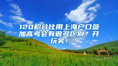 120积分比用上海户口参加高考会有很多区别？开玩笑！