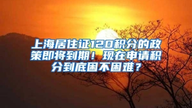 上海居住证120积分的政策即将到期！现在申请积分到底困不困难？