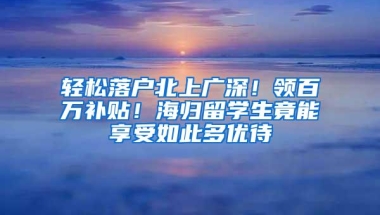 轻松落户北上广深！领百万补贴！海归留学生竟能享受如此多优待