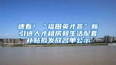 速看！“福田英才荟”新引进人才租房和生活配套补贴拟发放名单公示