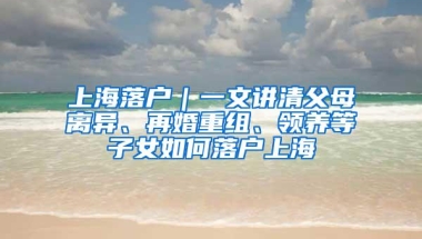 上海落户｜一文讲清父母离异、再婚重组、领养等子女如何落户上海