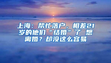 上海：帮忙落户，相差21岁的他们“结婚”了 想离婚？却没这么容易