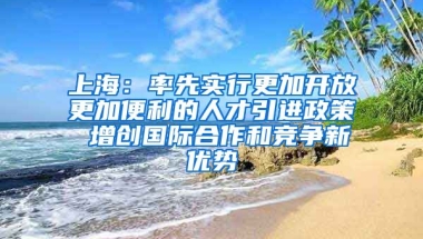 上海：率先实行更加开放更加便利的人才引进政策 增创国际合作和竞争新优势