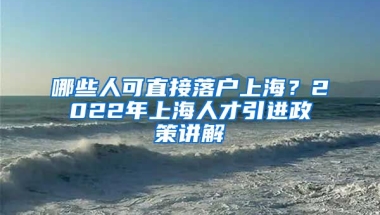 哪些人可直接落户上海？2022年上海人才引进政策讲解