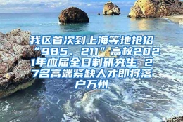 我区首次到上海等地抢招“985、211”高校2021年应届全日制研究生 27名高端紧缺人才即将落户万州