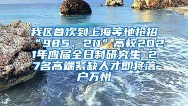 我区首次到上海等地抢招“985、211”高校2021年应届全日制研究生 27名高端紧缺人才即将落户万州