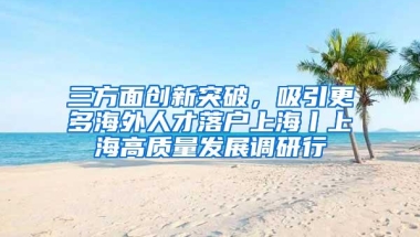 三方面创新突破，吸引更多海外人才落户上海丨上海高质量发展调研行