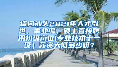 请问汕头2021年人才引进，事业编，硕士直接聘用初级岗位(专业技术十一级）薪资大概多少呀？