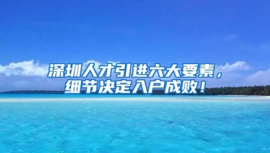 深圳人才引进六大要素，细节决定入户成败！