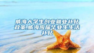 威海大学生创业就业补贴政策,威海应届毕业生生活补贴