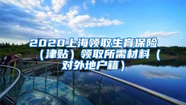 2020上海领取生育保险（津贴）领取所需材料（对外地户籍）