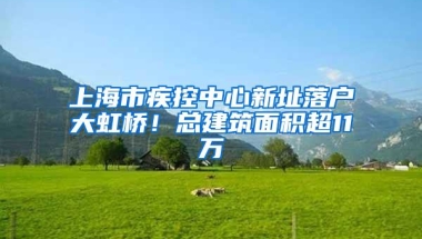 上海市疾控中心新址落户大虹桥！总建筑面积超11万㎡