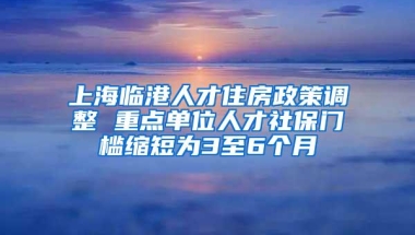 上海临港人才住房政策调整 重点单位人才社保门槛缩短为3至6个月