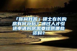 「你问我答」硕士在长购房有何补贴？通过人才引进申请购房需要提供哪些资料？