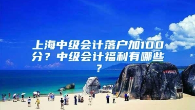 上海中级会计落户加100分？中级会计福利有哪些？