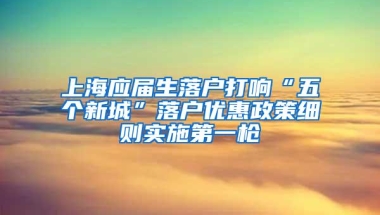 上海应届生落户打响“五个新城”落户优惠政策细则实施第一枪